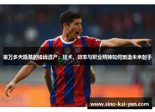 莱万多夫斯基的锋线遗产:技术、效率与职业精神如何塑造未来射手 莱万多夫斯基的锋线遗产:技术、效率与职业精神如何塑造未来射手