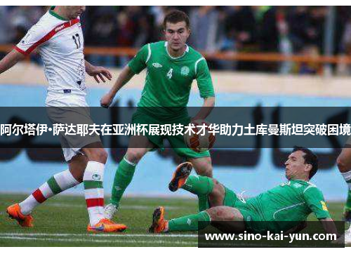 阿尔塔伊·萨达耶夫在亚洲杯展现技术才华助力土库曼斯坦突破困境 阿尔塔伊·萨达耶夫在亚洲杯展现技术才华助力土库曼斯坦突破困境