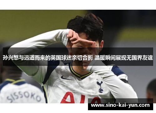 孙兴慜与远道而来的英国球迷亲切合影 温暖瞬间展现无国界友谊 孙兴慜与远道而来的英国球迷亲切合影 温暖瞬间展现无国界友谊