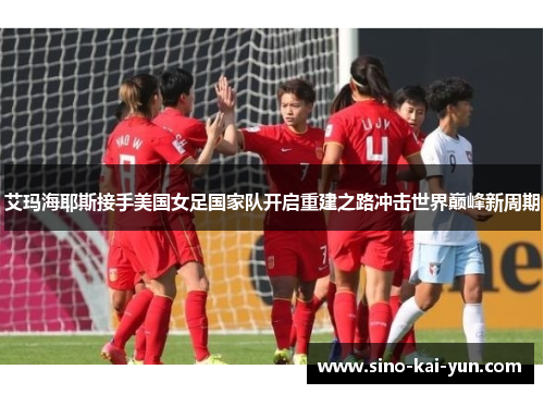 艾玛海耶斯接手美国女足国家队开启重建之路冲击世界巅峰新周期